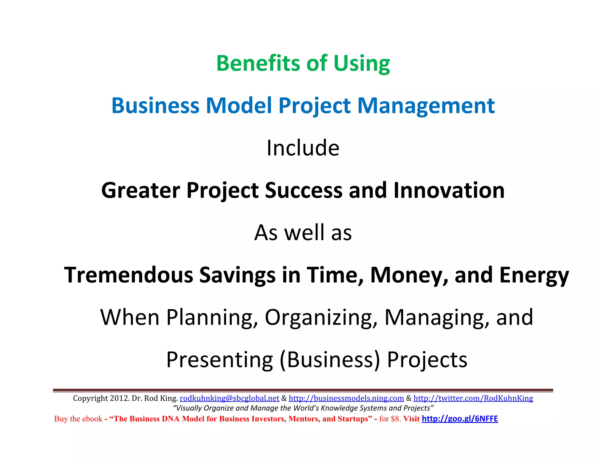  


                                          Benefits of Using 
              Business Model Project Management 
                                                       Include 
            Greater Project Success and Innovation 
                                                    As well as  
  Tremendous Savings in Time, Money, and Energy  
           When Planning, Organizing, Managing, and 
                             Presenting (Business) Projects 
     Copyright 2012. Dr. Rod King. rodkuhnking@sbcglobal.net & http://businessmodels.ning.com & http://twitter.com/RodKuhnKing 
                                “Visually Organize and Manage the World’s Knowledge Systems and Projects” 
Buy the ebook - “The Business DNA Model for Business Investors, Mentors, and Startups” - for $8. Visit http://goo.gl/6NFFE 
 