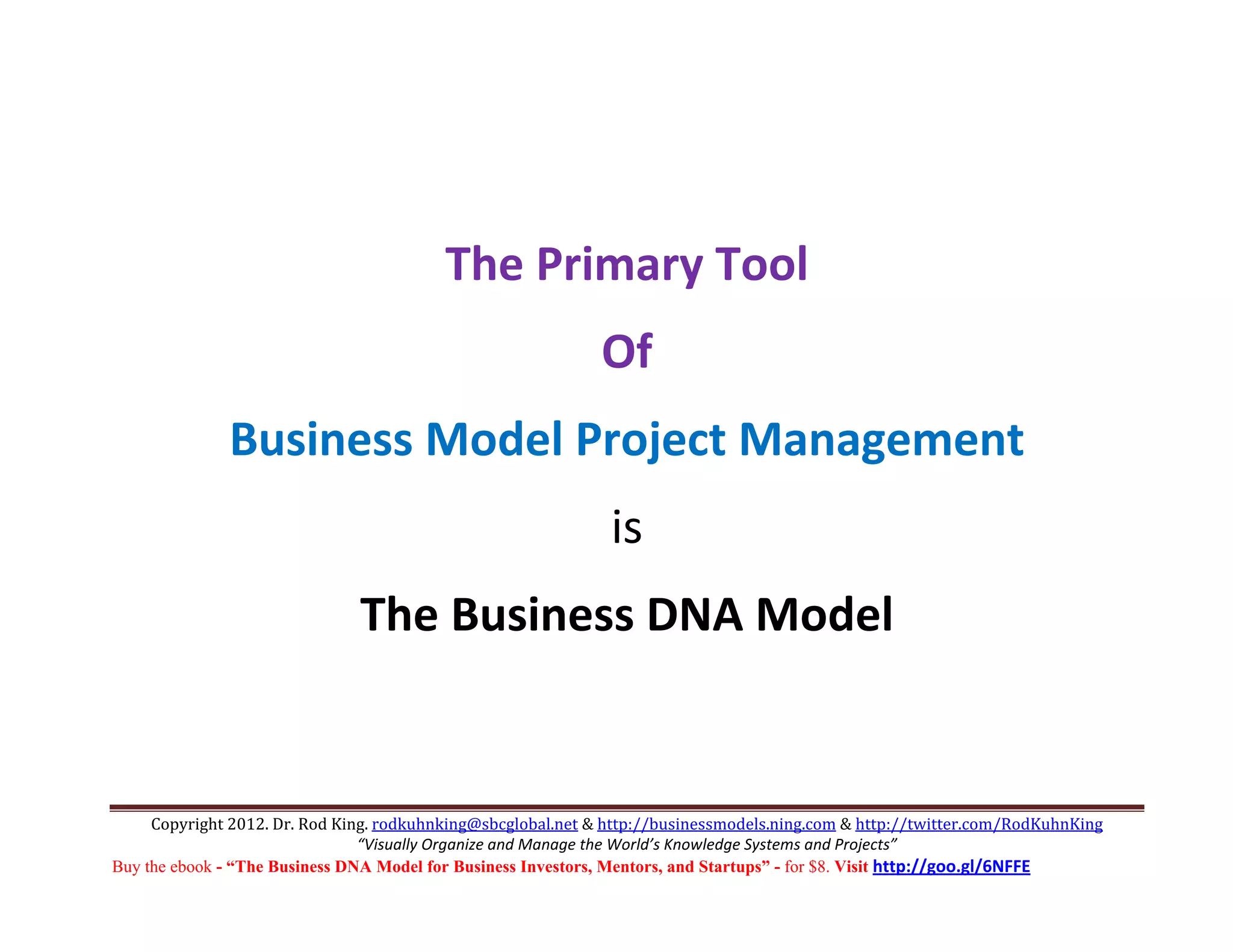  
                                                                  
                                          The Primary Tool 
                                                              Of 
              Business Model Project Management 
                                                               is 
                               The Business DNA Model 
                                                                                                  

     Copyright 2012. Dr. Rod King. rodkuhnking@sbcglobal.net & http://businessmodels.ning.com & http://twitter.com/RodKuhnKing 
                                “Visually Organize and Manage the World’s Knowledge Systems and Projects” 
Buy the ebook - “The Business DNA Model for Business Investors, Mentors, and Startups” - for $8. Visit http://goo.gl/6NFFE 
 