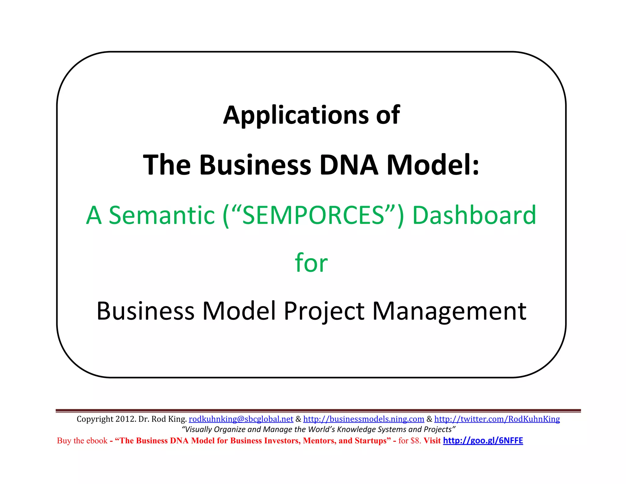  



                                                                  
                                         Applications of 
                                                  
                             

                     The Business DNA Model: 
         A Semantic (“SEMPORCES”) Dashboard
                                                           for 
         Business Model Project Management 
      




     Copyright 2012. Dr. Rod King. rodkuhnking@sbcglobal.net & http://businessmodels.ning.com & http://twitter.com/RodKuhnKing 
                                “Visually Organize and Manage the World’s Knowledge Systems and Projects” 
Buy the ebook - “The Business DNA Model for Business Investors, Mentors, and Startups” - for $8. Visit http://goo.gl/6NFFE 
 