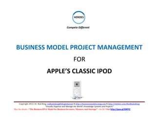  

                                                                    
                                                             HEROES
                                                                    
                                                                                     
                                                                
                                                     Compete Different 
                                                                    

                                                                    
                                                                    




    BUSINESS MODEL PROJECT MANAGEMENT 
                                                            FOR                          
                                APPLE’S CLASSIC IPOD 
                                                                                               




     Copyright 2012. Dr. Rod King. rodkuhnking@sbcglobal.net & http://businessmodels.ning.com & http://twitter.com/RodKuhnKing 
                                “Visually Organize and Manage the World’s Knowledge Systems and Projects” 
Buy the ebook - “The Business DNA Model for Business Investors, Mentors, and Startups” - for $8. Visit http://goo.gl/6NFFE 
 