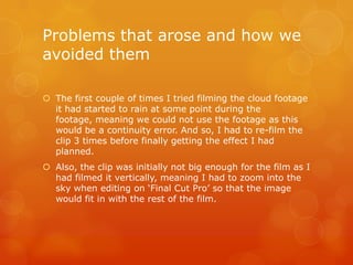 Problems that arose and how we
avoided them

 The first couple of times I tried filming the cloud footage
  it had started to rain at some point during the
  footage, meaning we could not use the footage as this
  would be a continuity error. And so, I had to re-film the
  clip 3 times before finally getting the effect I had
  planned.
 Also, the clip was initially not big enough for the film as I
  had filmed it vertically, meaning I had to zoom into the
  sky when editing on ‘Final Cut Pro’ so that the image
  would fit in with the rest of the film.
 