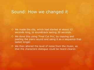 Sound: How we changed it



 We made the clip, which had started at about 12
  seconds long, to soundtrack lasting 30 seconds.
 We done this using ‘Final Cut Pro’, by copying and
  pasting the piano sound and using it as a sequence that
  lasted longer.
 We then altered the level of noise from the music, so
  that the characters dialogue could be heard clearer.
 