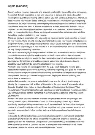 Apple (Canada)
Search and use resumes by people who acquired employed by the world's prime companies.
If potential, it might be greatest to wait until you arrive in Canada and have a Canadian
mobile phone quantity and mailing address before you start sending out resumes. After all, in
case you write your resume based on the job you could have, you may find yourself getting
the identical job. https://dictionary.cambridge.org/dictionary/english/cv It's time to finally learn
how to write a resume, then. In addition to details on abilities, education, and work history,
resumes can also have optional sections, equivalent to an objective , abstract assertion ,
skills , or profession highlights These sections will be added after you've compiled all of the
factual info you have to listing in your resume.
There are plenty of explanation why you could not have any earlier work expertise to record
on your resume. Using an ATS-friendly resume format ensures your resume will get previous
the primary hurdle, and is of specific significance should you're making use of for a nonprofit,
government or corporate job. If your resume is in an unfamiliar format, these 6 seconds won't
be very comfy for the hiring supervisor.
The hybrid resume highlights the job seeker's abilities and achievements section first (like a
purposeful resume) adopted by work experience (the focus of a chronological resume
format). Also be sure to incorporate the date range with every job and academic program on
your resume. So for those who had been making use of for a job in the arts, drawing
capability would definitely be something to place in your resume.
Normally, on a resume for a job supply within the U.S., you'll discover a resume goal ,
abstract statement or qualifications summary part in the beginning, that gives the reader an
introduction into the profile of the candidate naming some of the key expertise and expertise
they possess. In case you have recently graduated, begin your resume by listing your
instructional achievements.
website Tailor—Make one resume particularly for one specific job and firm to apply at.
Identify the company and pick abilities which relate to the open place. If you need a job in
Canada, it is at all times higher to have a Canadian-style resume or Curriculum Vitae.
Recruiters and hiring managers often use easy keyword searches to scan resumes, and also
you want your related abilities highlighted in as many spots as potential once they search
your resume.
Finally, I will show you easy methods to create the proper resume for the place you are
making use of for (and find out how to stand out from the gang). Unless a job advert
specifically says to provide your resume as apdf, you need to all the time only submit your
resume in phrase format (.doc ordocx). Do not forget that truly great resumes are short and
succinct - so remember to follow our tips as to what to incorporate and exclude in your
resume.
In Canada, the official authorities academic evaluation program is Instructional Credential
Evaluation (ECA) There's no official program to evaluate work expertise, however, you
possibly can test the Nationwide Occupational Classification (NOC) checklist to see if your
work experience is valid in Canada. It's best to incorporate this information in the "Work
experience" part of the resume. resume writing services Canada
 