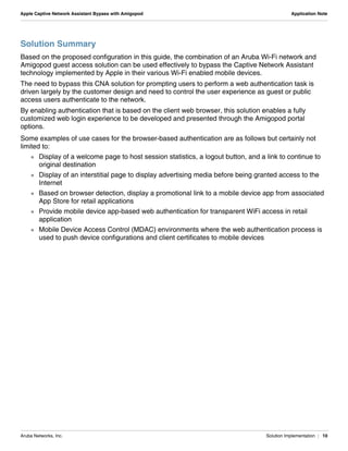 Aruba Networks, Inc. Solution Implementation | 10
Apple Captive Network Assistant Bypass with Amigopod Application Note
Solution Summary
Based on the proposed configuration in this guide, the combination of an Aruba Wi-Fi network and
Amigopod guest access solution can be used effectively to bypass the Captive Network Assistant
technology implemented by Apple in their various Wi-Fi enabled mobile devices.
The need to bypass this CNA solution for prompting users to perform a web authentication task is
driven largely by the customer design and need to control the user experience as guest or public
access users authenticate to the network.
By enabling authentication that is based on the client web browser, this solution enables a fully
customized web login experience to be developed and presented through the Amigopod portal
options.
Some examples of use cases for the browser-based authentication are as follows but certainly not
limited to:
 Display of a welcome page to host session statistics, a logout button, and a link to continue to
original destination
 Display of an interstitial page to display advertising media before being granted access to the
Internet
 Based on browser detection, display a promotional link to a mobile device app from associated
App Store for retail applications
 Provide mobile device app-based web authentication for transparent WiFi access in retail
application
 Mobile Device Access Control (MDAC) environments where the web authentication process is
used to push device configurations and client certificates to mobile devices
 