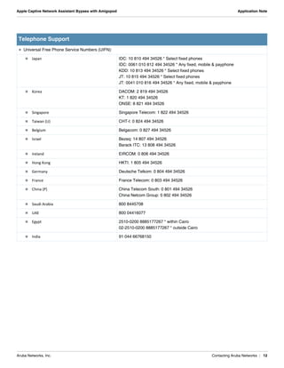 Aruba Networks, Inc. Contacting Aruba Networks | 12
Apple Captive Network Assistant Bypass with Amigopod Application Note
 Universal Free Phone Service Numbers (UIFN):
 Japan IDC: 10 810 494 34526 * Select fixed phones
IDC: 0061 010 812 494 34526 * Any fixed, mobile & payphone
KDD: 10 813 494 34526 * Select fixed phones
JT: 10 815 494 34526 * Select fixed phones
JT: 0041 010 816 494 34526 * Any fixed, mobile & payphone
 Korea DACOM: 2 819 494 34526
KT: 1 820 494 34526
ONSE: 8 821 494 34526
 Singapore Singapore Telecom: 1 822 494 34526
 Taiwan (U) CHT-I: 0 824 494 34526
 Belgium Belgacom: 0 827 494 34526
 Israel Bezeq: 14 807 494 34526
Barack ITC: 13 808 494 34526
 Ireland EIRCOM: 0 806 494 34526
 Hong Kong HKTI: 1 805 494 34526
 Germany Deutsche Telkom: 0 804 494 34526
 France France Telecom: 0 803 494 34526
 China (P) China Telecom South: 0 801 494 34526
China Netcom Group: 0 802 494 34526
 Saudi Arabia 800 8445708
 UAE 800 04416077
 Egypt 2510-0200 8885177267 * within Cairo
02-2510-0200 8885177267 * outside Cairo
 India 91 044 66768150
Telephone Support
 