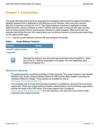 Aruba Networks, Inc. Introduction | 4
Apple Captive Network Assistant Bypass with Amigopod Application Note
Chapter 1: Introduction
This guide describes the process for leveraging the Amigopod captive portal to bypass the Captive
Network Assistant that is displayed on iOS devices such as iPhones, iPad, and more recently,
Mac OS X machines running Lion (10.7). The Captive Network Assistant is displayed on these
platforms when a device connects to a Wi-Fi network that has been configured with open security,
such as those typically found in guest access networks or public hotspots. While convenient, the
assistant also blocks the user from seeing items such as terms of service or branding and advertising
on the captive portal page.
Table 1 lists the current software versions that were tested for this guide.
Reference Material
 This guide assumes a working knowledge of Aruba products. This guide is based on the network
detailed in the Aruba Campus Wireless Networks VRD and the Base Designs Lab Setup for
Validated Reference Design. These guides are available for free at
http://www.arubanetworks.com/vrd.
 The complete suite of Aruba technical documentation is available for download from the Aruba
support site. These documents present complete, detailed feature and functionality explanations
outside the scope of the VRD series. The Aruba support site is located at:
https://support.arubanetworks.com/. This site requires a user login and is for current Aruba
customers with support contracts.
Table 1 Aruba Software Versions
Product Version
ArubaOS™ (mobility controllers) 6.1*
AmigopodOS 3.5.1
N O T E
Although the testing in this document was performed using ArubaOS 6.1 there
are no new 6.1 features leveraged in this guide. The new capabilities were
added to Amigopod 3.5.1
 