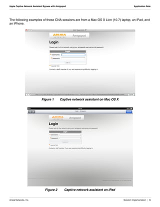 Aruba Networks, Inc. Solution Implementation | 6
Apple Captive Network Assistant Bypass with Amigopod Application Note
The following examples of these CNA sessions are from a Mac OS X Lion (10.7) laptop, an iPad, and
an iPhone.
Figure 1 Captive network assistant on Mac OS X
Figure 2 Captive network assistant on iPad
 