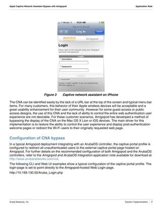 Aruba Networks, Inc. Solution Implementation | 7
Apple Captive Network Assistant Bypass with Amigopod Application Note
Figure 3 Captive network assistant on iPhone
The CNA can be identified easily by the lack of a URL bar at the top of the screen and typical menu bar
items. For many customers, this behavior of their Apple wireless devices will be acceptable and a
great usability enhancement for their user community. However for some guest access or public
access designs, the use of this CNA and the lack of ability to control the entire web authentication user
experience are not desirable. For these customer scenarios, Amigopod has developed a method of
bypassing the display of the CNA on the Mac OS X Lion or iOS devices. The main driver for this
implementation is to restore the ability to control the user experience and display post-authentication
welcome pages or redirect the Wi-Fi users to their originally requested web page.
Configuration of CNA bypass
In a typical Amigopod deployment integrating with an ArubaOS controller, the captive portal profile is
configured to redirect all unauthenticated users to the external captive portal page hosted on
Amigopod. For further details on the recommended configuration of both Amigopod and the ArubaOS
controllers, refer to the Amigopod and ArubaOS Integration application note available for download at
http://www.arubanetworks.com/vrd.
The following CLI and Web UI examples show a typical configuration of the captive portal profile. The
login-page is set to point directly to the Amigopod-hosted Web Login page.
http://10.169.130.50/Aruba_Login.php
 