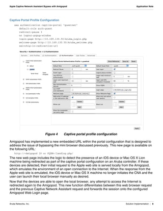 Aruba Networks, Inc. Solution Implementation | 8
Apple Captive Network Assistant Bypass with Amigopod Application Note
Captive Portal Profile Configuration
aaa authentication captive-portal "guestnet"
default-role auth-guest
redirect-pause 3
no logout-popup-window
login-page http://10.169.130.50/Aruba_Login.php
welcome-page http://10.169.130.50/Aruba_welcome.php
switchip-in-redirection-url
Figure 4 Captive portal profile configuration
Amigopod has implemented a new embedded URL within the portal configuration that is designed to
address the issue of bypassing the mini browser discussed previously. This new page is available on
the following URL:
http://<Amigopod IP or FQDN>/landing.php/
The new web page includes the logic to detect the presence of an iOS device or Mac OS X Lion
machine being redirected as part of the captive portal configuration on an Aruba controller. If these
devices are detected, their initial request to the Apple web site is served locally from the Amigopod,
which emulates the environment of an open connection to the Internet. When the response from the
Apple web site is emulated, the iOS device or Mac OS X machine no longer initiates the CNA and the
user can launch their local browser manually as desired.
Now that the devices are able to open the local browser, any attempt to access the Internet is
redirected again to the Amigopod. This new function differentiates between this web browser request
and the previous Captive Network Assistant request and forwards the session onto the configured
Amigopod Web Login page.
 
