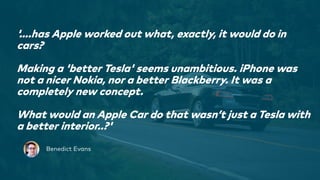 1
'….has Apple worked out what, exactly, it would do in
cars?
Making a 'better Tesla' seems unambitious. iPhone was
not a nicer Nokia, nor a better Blackberry. It was a
completely new concept.
What would an Apple Car do that wasn’t just a Tesla with
a better interior..?'
Benedict Evans
 