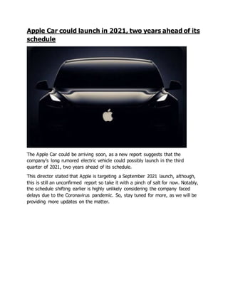 Apple Car could launch in 2021, two years ahead of its
schedule
The Apple Car could be arriving soon, as a new report suggests that the
company’s long rumored electric vehicle could possibly launch in the third
quarter of 2021, two years ahead of its schedule.
This director stated that Apple is targeting a September 2021 launch, although,
this is still an unconfirmed report so take it with a pinch of salt for now. Notably,
the schedule shifting earlier is highly unlikely considering the company faced
delays due to the Coronavirus pandemic. So, stay tuned for more, as we will be
providing more updates on the matter.
 