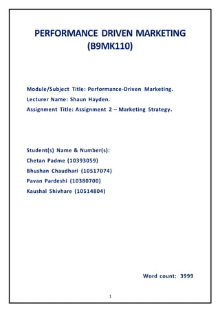 1
PERFORMANCE DRIVEN MARKETING
(B9MK110)
Module/Subject Title: Performance-Driven Marketing.
Lecturer Name: Shaun Hayden.
Assignment Title: Assignment 2 – Marketing Strategy.
Student(s) Name & Number(s):
Chetan Padme (10393059)
Bhushan Chaudhari (10517074)
Pavan Pardeshi (10380700)
Kaushal Shivhare (10514804)
Word count: 3999
 