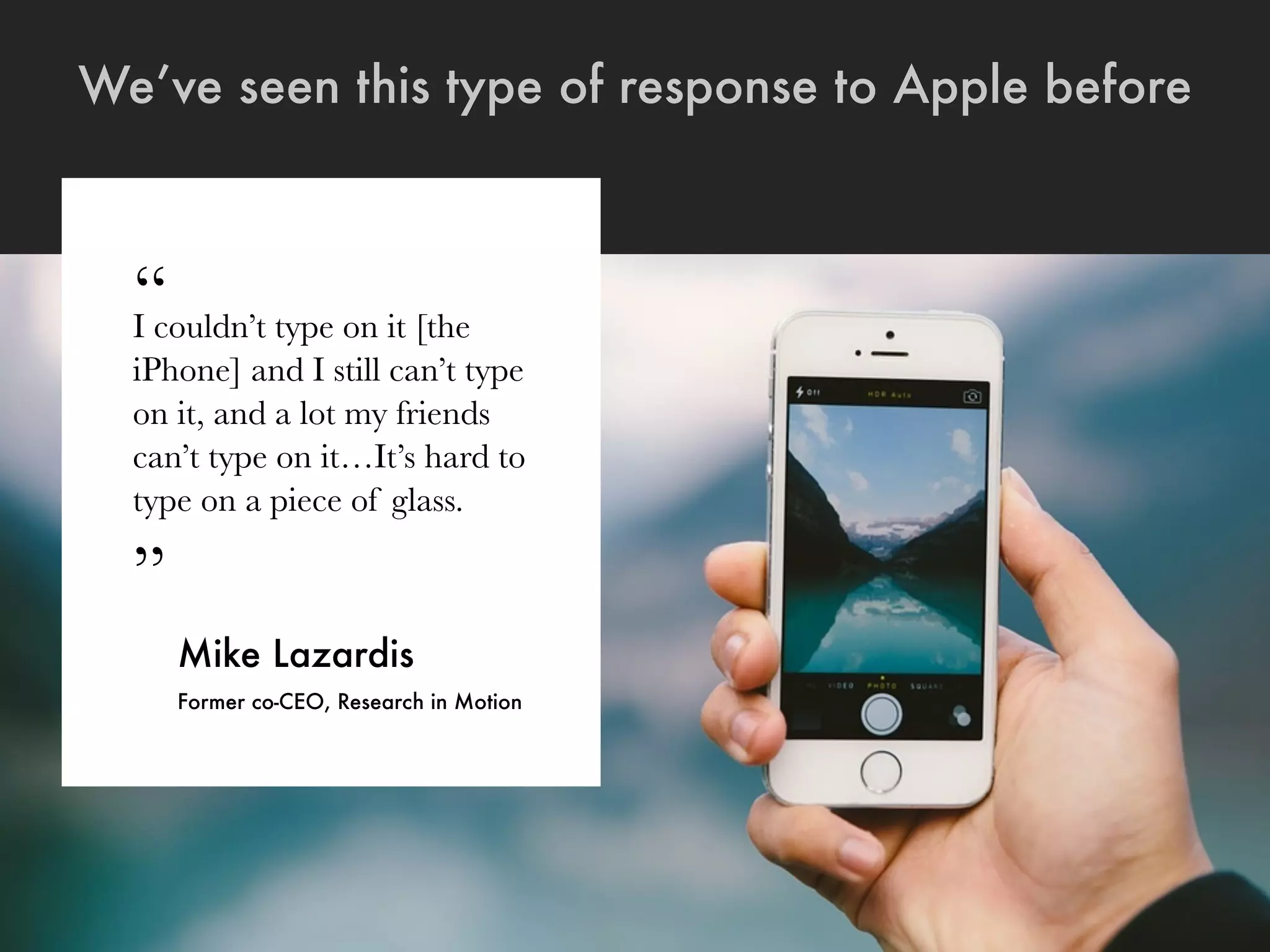 “I couldn’t type on it [the
iPhone] and I still can’t type
on it, and a lot my friends
can’t type on it…It’s hard to
type on a piece of glass.
”
Mike Lazardis
Former co-CEO, Research in Motion
We’ve seen this type of response to Apple before
 