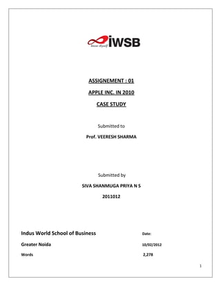 ASSIGNEMENT : 01

                           APPLE INC. IN 2010

                                 CASE STUDY


                                 Submitted to

                          Prof. VEERESH SHARMA




                                 Submitted by

                        SIVA SHANMUGA PRIYA N S

                                  2011012




Indus World School of Business                    Date:

Greater Noida                                     10/02/2012

Words                                             2,278

                                                               1
 