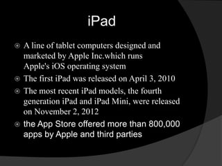iPad 
 A line of tablet computers designed and 
marketed by Apple Inc.which runs 
Apple's iOS operating system 
 The first iPad was released on April 3, 2010 
 The most recent iPad models, the fourth 
generation iPad and iPad Mini, were released 
on November 2, 2012 
 the App Store offered more than 800,000 
apps by Apple and third parties 
 