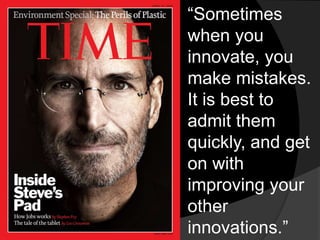 “Sometimes 
when you 
innovate, you 
make mistakes. 
It is best to 
admit them 
quickly, and get 
on with 
improving your 
other 
innovations.” 
 