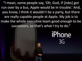 “I mean, some people say, ‘Oh, God, if [Jobs] got 
run over by a bus, Apple would be in trouble.’ And, 
you know, I think it wouldn’t be a party, but there 
are really capable people at Apple. My job is to 
make the whole executive team good enough to be 
successors, so that’s what I try to do.” 
 
