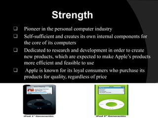 Strength 
 Pioneer in the personal computer industry 
 Self-sufficient and creates its own internal components for 
the core of its computers 
 Dedicated to research and development in order to create 
new products, which are expected to make Apple’s products 
more efficient and feasible to use 
 Apple is known for its loyal consumers who purchase its 
products for quality, regardless of price 
 