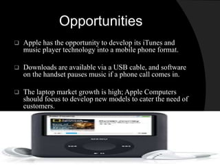 Opportunities 
 Apple has the opportunity to develop its iTunes and 
music player technology into a mobile phone format. 
 Downloads are available via a USB cable, and software 
on the handset pauses music if a phone call comes in. 
 The laptop market growth is high; Apple Computers 
should focus to develop new models to cater the need of 
customers. 
 