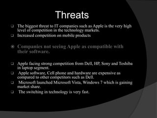 Threats 
 The biggest threat to IT companies such as Apple is the very high 
level of competition in the technology markets. 
 Increased competition on mobile products 
 Companies not seeing Apple as compatible with 
their software. 
 Apple facing strong competition from Dell, HP, Sony and Toshiba 
in laptop segment. 
 Apple software, Cell phone and hardware are expensive as 
compared to other competitors such as Dell. 
 Microsoft launched Microsoft Vista, Windows 7 which is gaining 
market share. 
 The switching in technology is very fast. 
 