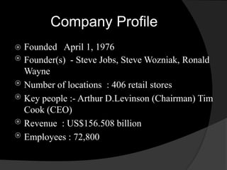 Company Profile 
 Founded April 1, 1976 
 Founder(s) - Steve Jobs, Steve Wozniak, Ronald 
Wayne 
 Number of locations : 406 retail stores 
 Key people :- Arthur D.Levinson (Chairman) Tim 
Cook (CEO) 
 Revenue : US$156.508 billion 
 Employees : 72,800 
 