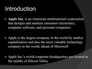 Introduction 
 Apple Inc. is an American multinational corporation 
that designs and markets consumer electronics, 
computer software, and personal computers 
 Apple is the largest company in the world by market 
capitalization and also the most valuable technology 
company in the world, ahead of Microsoft 
 Apple Inc.'s world corporate headquarters are located in 
the middle of Silicon Valley 
 