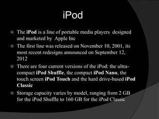 iPod 
 The iPod is a line of portable media players designed 
and marketed by Apple Inc 
 The first line was released on November 10, 2001, its 
most recent redesigns announced on September 12, 
2012 
 There are four current versions of the iPod: the ultra-compact 
iPod Shuffle, the compact iPod Nano, the 
touch screen iPod Touch and the hard drive-based iPod 
Classic 
 Storage capacity varies by model, ranging from 2 GB 
for the iPod Shuffle to 160 GB for the iPod Classic 
 