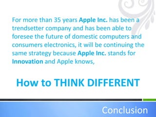 How to THINK DIFFERENT
Conclusion
For more than 35 years Apple Inc. has been a
trendsetter company and has been able to
foresee the future of domestic computers and
consumers electronics, it will be continuing the
same strategy because Apple Inc. stands for
Innovation and Apple knows,
 