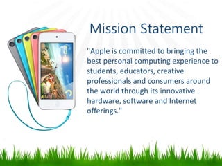 Mission Statement
"Apple is committed to bringing the
best personal computing experience to
students, educators, creative
professionals and consumers around
the world through its innovative
hardware, software and Internet
offerings."
 