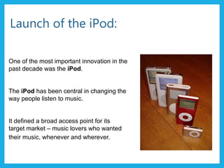 Launch of the iPod:
One of the most important innovation in the
past decade was the iPod.
The iPod has been central in changing the
way people listen to music.
It defined a broad access point for its
target market – music lovers who wanted
their music, whenever and wherever.
 