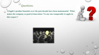 Questions:
1)Apple’s product launches over the past decade have been monumental . What
makes the company so good at innovation ? Is any one comparable to apple in
this respect ?
 
