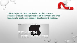 2)How important was the iPod to apple’s current
success? Discuss the significance of the iPhone and iPad
launches to apple new product development strategy.
 