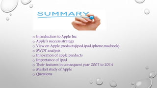 o Introduction to Apple Inc
o Apple’s success strategy
o View on Apple products(ipod,ipad,iphone,macbook)
o SWOT analysis
o Innovation of apple products
o Importance of ipod
o Their features in consequent year 2007 to 2014
o Market study of Apple
o Questions
 