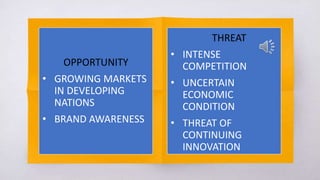 OPPORTUNITY
• GROWING MARKETS
IN DEVELOPING
NATIONS
• BRAND AWARENESS
THREAT
• INTENSE
COMPETITION
• UNCERTAIN
ECONOMIC
CONDITION
• THREAT OF
CONTINUING
INNOVATION
 