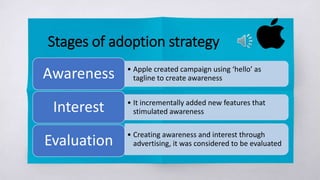 Stages of adoption strategy
• Apple created campaign using ‘hello’ as
tagline to create awarenessAwareness
• It incrementally added new features that
stimulated awarenessInterest
• Creating awareness and interest through
advertising, it was considered to be evaluatedEvaluation
 