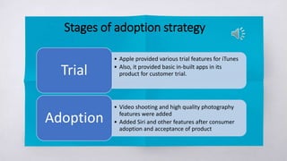 Stages of adoption strategy
• Apple provided various trial features for iTunes
• Also, it provided basic in-built apps in its
product for customer trial.Trial
• Video shooting and high quality photography
features were added
• Added Siri and other features after consumer
adoption and acceptance of product
Adoption
 