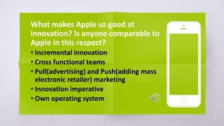 What makes Apple so good at
innovation? Is anyone comparable to
Apple in this respect?
• Incremental innovation
• Cross functional teams
• Pull(advertising) and Push(adding mass
electronic retailer) marketing
• Innovation imperative
• Own operating system
 