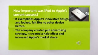 How important was iPod to Apple’s
current success?
• It exemplifies Apple’s innovative design
and looked, felt like no other device
before.
• The company created pull advertising
strategy. It created a halo effect and
increased Apple’s market share.
 