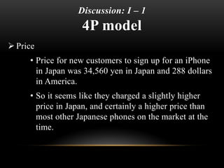 Discussion: I – 1
4P model
 Price
• Price for new customers to sign up for an iPhone
in Japan was 34,560 yen in Japan and 288 dollars
in America.
• So it seems like they charged a slightly higher
price in Japan, and certainly a higher price than
most other Japanese phones on the market at the
time.
 