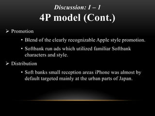 Discussion: I – 1
4P model (Cont.)
 Promotion
• Blend of the clearly recognizable Apple style promotion.
• Softbank run ads which utilized familiar Softbank
characters and style.
 Distribution
• Soft banks small reception areas iPhone was almost by
default targeted mainly at the urban parts of Japan.
 