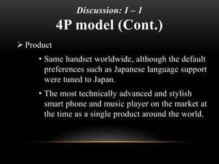 Discussion: I – 1
4P model (Cont.)
 Product
• Same handset worldwide, although the default
preferences such as Japanese language support
were tuned to Japan.
• The most technically advanced and stylish
smart phone and music player on the market at
the time as a single product around the world.
 