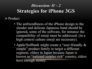 Discussion: II – 2
Strategies for iPhone 3GS
 Product
• The unfriendliness of the iPhone design to the
slender and delicate Japanese hand should be
ignored, some of the software, for instance the
compatibility of emoji must be addressed. (in a
high context culture emoji are necessary).
• Apple/Softbank might create a “user-friendly &
simple” product family to target a different
segment, elders in Japan because Japan is
known as “national surplus rich” country, elders
have enough money.
 