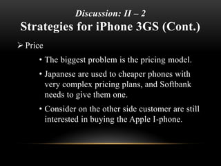Discussion: II – 2
Strategies for iPhone 3GS (Cont.)
 Price
• The biggest problem is the pricing model.
• Japanese are used to cheaper phones with
very complex pricing plans, and Softbank
needs to give them one.
• Consider on the other side customer are still
interested in buying the Apple I-phone.
 