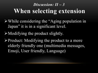 Discussion: II – 3
When selecting extension
While considering the “Aging population in
Japan” it is in a significant level.
Modifying the product slightly.
Product: Modifying the product to a more
elderly friendly one (multimedia messages,
Emoji, User friendly, Language)
 