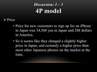 Discussion: I – 1
4P model (Cont.)
 Product
• Same handset worldwide, although the default
preferences such as Japanese l...