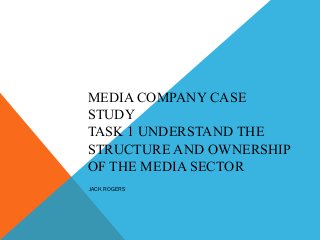 MEDIA COMPANY CASE
STUDY
TASK 1 UNDERSTAND THE
STRUCTURE AND OWNERSHIP
OF THE MEDIA SECTOR
JACK ROGERS
 