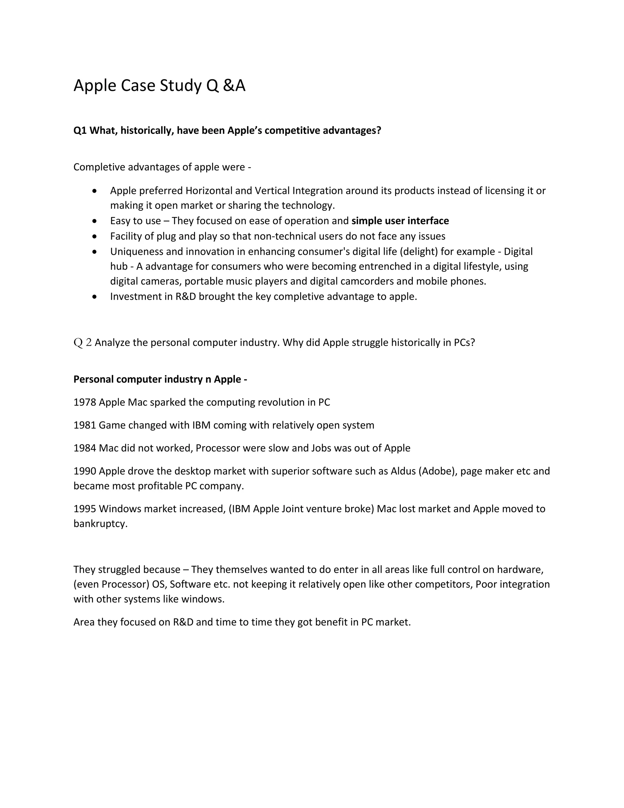Apple Case Study Q &A 
Q1 What, historically, have been Apple’s competitive advantages? 
Completive advantages of apple were - 
 Apple preferred Horizontal and Vertical Integration around its products instead of licensing it or 
making it open market or sharing the technology. 
 Easy to use – They focused on ease of operation and simple user interface 
 Facility of plug and play so that non-technical users do not face any issues 
 Uniqueness and innovation in enhancing consumer's digital life (delight) for example - Digital 
hub - A advantage for consumers who were becoming entrenched in a digital lifestyle, using 
digital cameras, portable music players and digital camcorders and mobile phones. 
 Investment in R&D brought the key completive advantage to apple. 
Q 2 Analyze the personal computer industry. Why did Apple struggle historically in PCs? 
Personal computer industry n Apple - 
1978 Apple Mac sparked the computing revolution in PC 
1981 Game changed with IBM coming with relatively open system 
1984 Mac did not worked, Processor were slow and Jobs was out of Apple 
1990 Apple drove the desktop market with superior software such as Aldus (Adobe), page maker etc and 
became most profitable PC company. 
1995 Windows market increased, (IBM Apple Joint venture broke) Mac lost market and Apple moved to 
bankruptcy. 
They struggled because – They themselves wanted to do enter in all areas like full control on hardware, 
(even Processor) OS, Software etc. not keeping it relatively open like other competitors, Poor integration 
with other systems like windows. 
Area they focused on R&D and time to time they got benefit in PC market. 
 