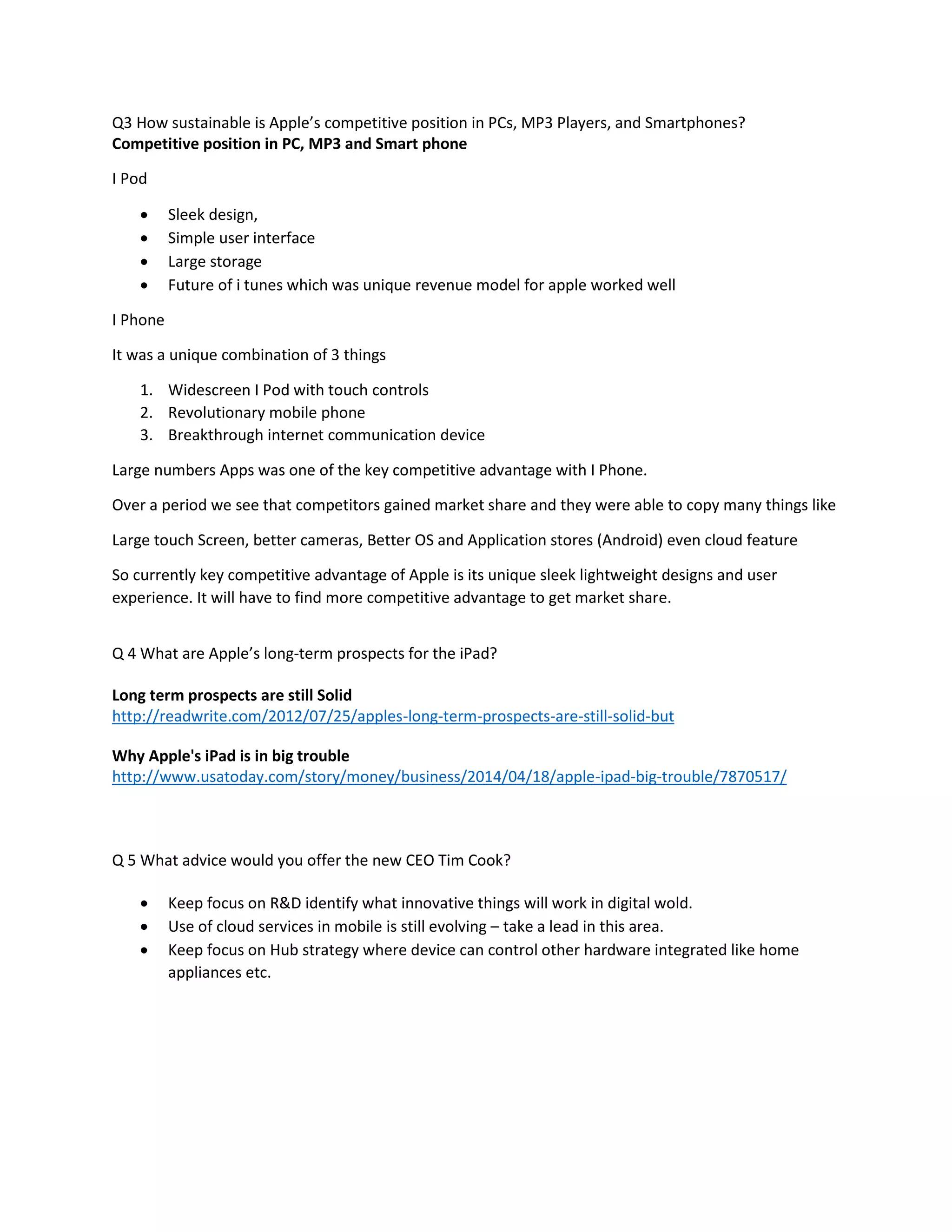 Q3 How sustainable is Apple’s competitive position in PCs, MP3 Players, and Smartphones? 
Competitive position in PC, MP3 and Smart phone 
I Pod 
 Sleek design, 
 Simple user interface 
 Large storage 
 Future of i tunes which was unique revenue model for apple worked well 
I Phone 
It was a unique combination of 3 things 
1. Widescreen I Pod with touch controls 
2. Revolutionary mobile phone 
3. Breakthrough internet communication device 
Large numbers Apps was one of the key competitive advantage with I Phone. 
Over a period we see that competitors gained market share and they were able to copy many things like 
Large touch Screen, better cameras, Better OS and Application stores (Android) even cloud feature 
So currently key competitive advantage of Apple is its unique sleek lightweight designs and user 
experience. It will have to find more competitive advantage to get market share. 
Q 4 What are Apple’s long-term prospects for the iPad? 
Long term prospects are still Solid 
http://readwrite.com/2012/07/25/apples-long-term-prospects-are-still-solid-but 
Why Apple's iPad is in big trouble 
http://www.usatoday.com/story/money/business/2014/04/18/apple-ipad-big-trouble/7870517/ 
Q 5 What advice would you offer the new CEO Tim Cook? 
 Keep focus on R&D identify what innovative things will work in digital wold. 
 Use of cloud services in mobile is still evolving – take a lead in this area. 
 Keep focus on Hub strategy where device can control other hardware integrated like home 
appliances etc. 

