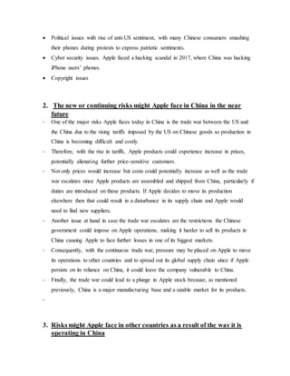  Political issues with rise of anti-US sentiment, with many Chinese consumers smashing
their phones during protests to express patriotic sentiments.
 Cyber security issues. Apple faced a hacking scandal in 2017, where China was hacking
iPhone users’ phones.
 Copyright issues
2. The new or continuing risks might Apple face in China in the near
future
- One of the major risks Apple faces today in China is the trade war between the US and
the China due to the rising tariffs imposed by the US on Chinese goods so production in
China is becoming difficult and costly.
- Therefore, with the rise in tariffs, Apple products could experience increase in prices,
potentially alienating further price-sensitive customers.
- Not only prices would increase but costs could potentially increase as well as the trade
war escalates since Apple products are assembled and shipped from China, particularly if
duties are introduced on these products. If Apple decides to move its production
elsewhere then that could result in a disturbance in its supply chain and Apple would
need to find new suppliers.
- Another issue at hand in case the trade war escalates are the restrictions the Chinese
government could impose on Apple operations, making it harder to sell its products in
China causing Apple to face further losses in one of its biggest markets.
- Consequently, with the continuous trade war, pressure may be placed on Apple to move
its operations to other countries and to spread out its global supply chain since if Apple
persists on its reliance on China, it could leave the company vulnerable to China.
- Finally, the trade war could lead to a plunge in Apple stock because, as mentioned
previously, China is a major manufacturing base and a sizable market for its products.
-
3. Risks might Apple face in other countries as a result of the way it is
operating in China
 