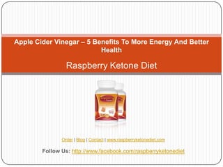 Apple Cider Vinegar – 5 Benefits To More Energy And Better
                          Health

                 Raspberry Ketone Diet




               Order | Blog | Contact | www.raspberryketonediet.com

        Follow Us: http://www.facebook.com/raspberryketonediet
 